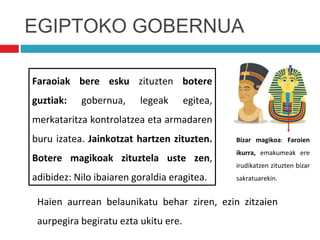 EGIPTOKO GOBERNUA
Bizar magikoa: Faroien
ikurra, emakumeak ere
irudikatzen zituzten bizar
sakratuarekin.
Faraoiak bere esku zituzten botere
guztiak: gobernua, legeak egitea,
merkataritza kontrolatzea eta armadaren
buru izatea. Jainkotzat hartzen zituzten.
Botere magikoak zituztela uste zen,
adibidez: Nilo ibaiaren goraldia eragitea.
Haien aurrean belaunikatu behar ziren, ezin zitzaien
aurpegira begiratu ezta ukitu ere.
 