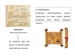 Rhind papiro
Matematika dokumentua
FUTZIONARIOAK:
Estatuaren administrazioaren arazoak
konpontzea zen haien ardura; adibidez
eraikuntza lanak aztertu, elikagaiak
banatu…
84 problema ageri dira
bertan, funtzionario batek
ebatzi beharko zituenak.
 