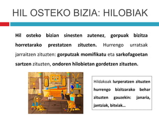 Hil osteko bizian sinesten zutenez, gorpuak bizitza
horretarako prestatzen zituzten. Hurrengo urratsak
jarraitzen zituzten: gorputzak momifikatu eta sarkofagoetan
sartzen zituzten, ondoren hilobietan gordetzen zituzten.
HIL OSTEKO BIZIA: HILOBIAK
Hildakoak lurperatzen zituzten
hurrengo bizitzarako behar
zituzten gauzekin: janaria,
jantziak, bitxiak…
 