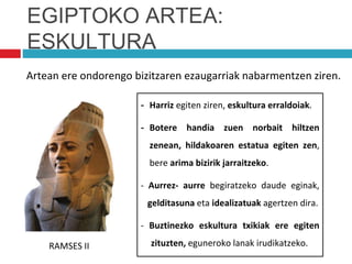 EGIPTOKO ARTEA:
ESKULTURA
Artean ere ondorengo bizitzaren ezaugarriak nabarmentzen ziren.
- Harriz egiten ziren, eskultura erraldoiak.
- Botere handia zuen norbait hiltzen
zenean, hildakoaren estatua egiten zen,
bere arima bizirik jarraitzeko.
- Aurrez- aurre begiratzeko daude eginak,
gelditasuna eta idealizatuak agertzen dira.
- Buztinezko eskultura txikiak ere egiten
zituzten, eguneroko lanak irudikatzeko.
RAMSES II
 