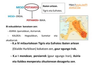 MESO POTAMOS :
MESO= ERDIA.
POTAMOS= IBAIA.
Ibaien artean.
Tigris eta Eufrates.
- K.a IV milaurtekoan Tigris eta Eufrates ibaien artean
(Ekialde Hurbilean) kokatzen zen, gaur egungo Irak.
- K.a I mendean, persiarrek (gaur egungo Iran), Asiria
eta Kaldea menperatu zituztenean desagertu zen.
Bi eskualdetan banatzen zen:
- ASIRIA: Iparraldean, Asiriarrak.
- KALDEA: Hegoaldean, Sumetar eta
akadtarrak.
https://youtu.be/Pt
z0vfOZ12w
 