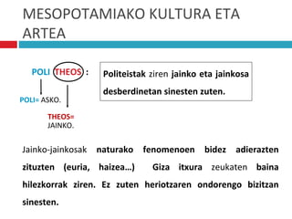 MESOPOTAMIAKO KULTURA ETA
ARTEA
Jainko-jainkosak naturako fenomenoen bidez adierazten
zituzten (euria, haizea…) Giza itxura zeukaten baina
hilezkorrak ziren. Ez zuten heriotzaren ondorengo bizitzan
sinesten.
POLI THEOS :
POLI= ASKO.
THEOS=
JAINKO.
Politeistak ziren jainko eta jainkosa
desberdinetan sinesten zuten.
 