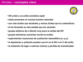 Fenoles –  conceptos clave OH unido a un anillo aromático (sp2) están presentes en muchas fuentes naturales son más ácidos que alcoholes y menos ácidos que ác carboxílicos el ión fenóxido es más estable que ión alcóxido grupos dadores de e afectan muy poco la acidez del OH grupos atractores aumentan mucho la acidez  experimentan reacciones de sustitución electrofílica (o- y p-) la alquilación y acilación pueden ocurrir en el OH o en C del anillo la oxidación da lugar a cetonas cíclicas y perdida de aromaticidad 