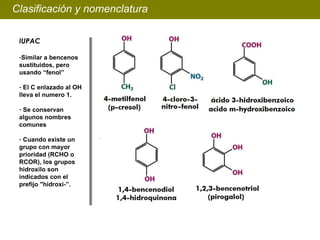 Clasificación y nomenclatura IUPAC Similar a bencenos sustituidos, pero usando “fenol” El C enlazado al OH lleva el numero 1. Se conservan algunos nombres comunes Cuando existe un grupo con mayor prioridad (RCHO o RCOR), los grupos hidroxilo son indicados con el prefijo "hidroxi-”.   