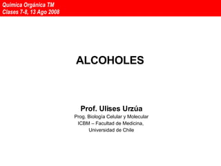 ALCOHOLES Prof. Ulises Urzúa Prog. Biología Celular y Molecular ICBM – Facultad de Medicina,  Universidad de Chile Química Orgánica TM  Clases 7-8, 13 Ago 2008 