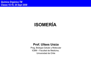 ISOMERÍA Prof. Ulises Urzúa Prog. Biología Celular y Molecular ICBM – Facultad de Medicina,  Universidad de Chile Química Orgánica TM  Clases 15-16, 24 Sept 2008 