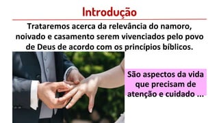 Introdução
Trataremos acerca da relevância do namoro,
noivado e casamento serem vivenciados pelo povo
de Deus de acordo com os princípios bíblicos.
São aspectos da vida
que precisam de
atenção e cuidado ...
 