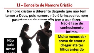 1.1 – Conceito de Namoro Cristão
Namoro cristão é diferente daquele que não tem
temor a Deus, pois namoro não é brincadeira, nem
passatempo de quem não tem o que fazer.
Não é fase de
conhecimento
íntimo.
Muito menos dar
prova de amor e
chegar até ter
filhos antes do
Não
caia
nesse
 