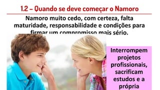 1.2 – Quando se deve começar o Namoro
Namoro muito cedo, com certeza, falta
maturidade, responsabilidade e condições para
firmar um compromisso mais sério.
Interrompem
projetos
profissionais,
sacrificam
estudos e a
própria
 