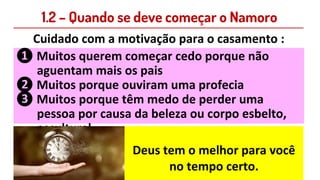 1.2 – Quando se deve começar o Namoro
Cuidado com a motivação para o casamento :
❶ Muitos querem começar cedo porque não
aguentam mais os pais
❷ Muitos porque ouviram uma profecia
❸ Muitos porque têm medo de perder uma
pessoa por causa da beleza ou corpo esbelto,
escultural
Deus tem o melhor para você
no tempo certo.
 