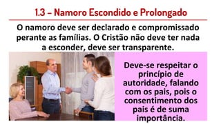 1.3 – Namoro Escondido e Prolongado
O namoro deve ser declarado e compromissado
perante as famílias. O Cristão não deve ter nada
a esconder, deve ser transparente.
Deve-se respeitar o
princípio de
autoridade, falando
com os pais, pois o
consentimento dos
pais é de suma
importância.
 