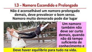 1.3 – Namoro Escondido e Prolongado
Não é aconselhável um namoro prolongado
demais, deve prevalecer o bom senso.
Namoro muito demorado pode dar lugar
à liberdade excessiva.Um namoro
também não
deve ser curto
demais, quando
não dá tempo
suficiente de
conhecimento e
casa enganado.
Deve haver equilíbrio para tudo na vida.
 
