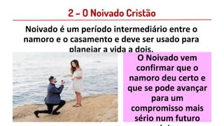 2 – O Noivado Cristão
Noivado é um período intermediário entre o
namoro e o casamento e deve ser usado para
planejar a vida a dois.
O Noivado vem
confirmar que o
namoro deu certo e
que se pode avançar
para um
compromisso mais
sério num futuro
 