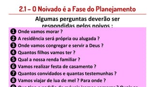 2.1 – O Noivado é a Fase do Planejamento
Algumas perguntas deverão ser
respondidas pelos noivos :
❶ Onde vamos morar ?
❷ A residência será própria ou alugada ?
❸ Onde vamos congregar e servir a Deus ?
❹ Quantos filhos vamos ter ?
❺ Qual a nossa renda familiar ?
❻ Vamos realizar festa de casamento ?
❼ Quantos convidados e quantas testemunhas ?
❽ Vamos viajar de lua de mel ? Para onde ?
 