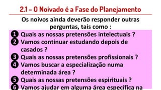 2.1 – O Noivado é a Fase do Planejamento
Os noivos ainda deverão responder outras
perguntas, tais como :
❶ Quais as nossas pretensões intelectuais ?
❷ Vamos continuar estudando depois de
casados ?
❸ Quais as nossas pretensões profissionais ?
❹ Vamos buscar a especialização numa
determinada área ?
❺ Quais as nossas pretensões espirituais ?
❻ Vamos ajudar em alguma área específica na
 