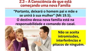 2.3 – A Consciência de que está
começando uma nova Família
“Portanto, deixará o homem pai e mãe e
se unirá à sua mulher” (Mt 19.5).
O destino dessa nova família está na
responsabilidade e comando do casal.
Não se aceita
intromissões,
interferências e
pitacos de ninguém.
 