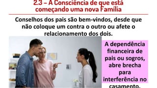 2.3 – A Consciência de que está
começando uma nova Família
Conselhos dos pais são bem-vindos, desde que
não coloque um contra o outro ou afete o
relacionamento dos dois.
A dependência
financeira de
pais ou sogros,
abre brecha
para
interferência no
 