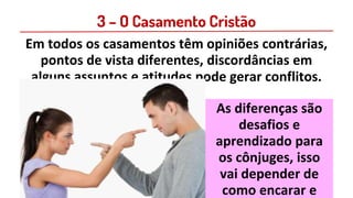 3 – O Casamento Cristão
Em todos os casamentos têm opiniões contrárias,
pontos de vista diferentes, discordâncias em
alguns assuntos e atitudes pode gerar conflitos.
As diferenças são
desafios e
aprendizado para
os cônjuges, isso
vai depender de
como encarar e
 