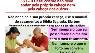 Não ande pela sua própria cabeça, use o manual
do casamento: a Bíblia Sagrada. Ela tem
instruções e respostas para todas as situações.
Nem sempre o que eu
posso fazer é o melhor
para o meu casamento.
3.1 – O Casal cristão não deve
andar pela própria cabeça nem
pela cabeça dos outros
Nem sempre o que é
lícito me convém
 