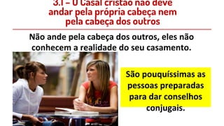 Não ande pela cabeça dos outros, eles não
conhecem a realidade do seu casamento.
São pouquíssimas as
pessoas preparadas
para dar conselhos
conjugais.
3.1 – O Casal cristão não deve
andar pela própria cabeça nem
pela cabeça dos outros
 