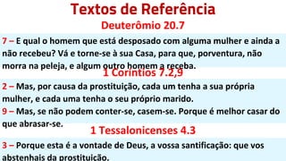 Textos de Referência
Deuterômio 20.7
7 – E qual o homem que está desposado com alguma mulher e ainda a
não recebeu? Vá e torne-se à sua Casa, para que, porventura, não
morra na peleja, e algum outro homem a receba.
1 Coríntios 7.2,9
2 – Mas, por causa da prostituição, cada um tenha a sua própria
mulher, e cada uma tenha o seu próprio marido.
9 – Mas, se não podem conter-se, casem-se. Porque é melhor casar do
que abrasar-se.
1 Tessalonicenses 4.3
3 – Porque esta é a vontade de Deus, a vossa santificação: que vos
abstenhais da prostituição.
 