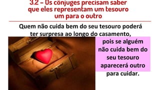 3.2 – Os cônjuges precisam saber
que eles representam um tesouro
um para o outro
Quem não cuida bem do seu tesouro poderá
ter surpresa ao longo do casamento,
pois se alguém
não cuida bem do
seu tesouro
aparecerá outro
para cuidar.
 