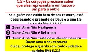 Se alguém não cuida bem de seu tesouro, está
desprezando o presente de Deus e o que Ele
instituiu [Gn 2.18-24].
❶ Quem Ama Não Negligencia
❷ Quem Ama Não é Relaxado
❸ Quem Ama Não Trata de qualquer maneira
Quem ama o seu tesouro:
Cuida, protege e guarda com todo cuidado e
carinho [Mt 6.21]
3.2 – Os cônjuges precisam saber
que eles representam um tesouro
um para o outro
 