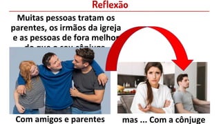 Reflexão
Muitas pessoas tratam os
parentes, os irmãos da igreja
e as pessoas de fora melhor
do que o seu cônjuge.
Com amigos e parentes mas ... Com a cônjuge
 