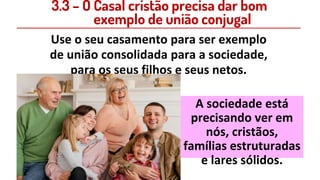 3.3 – O Casal cristão precisa dar bom
exemplo de união conjugal
Use o seu casamento para ser exemplo
de união consolidada para a sociedade,
para os seus filhos e seus netos.
A sociedade está
precisando ver em
nós, cristãos,
famílias estruturadas
e lares sólidos.
 