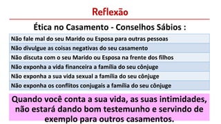 Reflexão
Ética no Casamento - Conselhos Sábios :
Não fale mal do seu Marido ou Esposa para outras pessoas
Não divulgue as coisas negativas do seu casamento
Não discuta com o seu Marido ou Esposa na frente dos filhos
Não exponha a vida financeira a família do seu cônjuge
Não exponha a sua vida sexual a família do seu cônjuge
Não exponha os conflitos conjugais a família do seu cônjuge
Quando você conta a sua vida, as suas intimidades,
não estará dando bom testemunho e servindo de
exemplo para outros casamentos.
 
