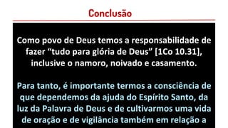 Conclusão
Como povo de Deus temos a responsabilidade de
fazer “tudo para glória de Deus” [1Co 10.31],
inclusive o namoro, noivado e casamento.
Para tanto, é importante termos a consciência de
que dependemos da ajuda do Espírito Santo, da
luz da Palavra de Deus e de cultivarmos uma vida
de oração e de vigilância também em relação a
 