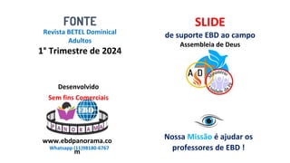 Revista BETEL Dominical
Adultos
1° Trimestre de 2024
FONTE SLIDE
de suporte EBD ao campo
Assembleia de Deus
Nossa Missão é ajudar os
professores de EBD !
Desenvolvido
Sem fins Comerciais
www.ebdpanorama.co
m
Whatsapp (11)98180-6767
 