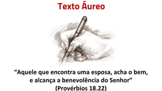 Texto Áureo
“Aquele que encontra uma esposa, acha o bem,
e alcança a benevolência do Senhor”
(Provérbios 18.22)
 