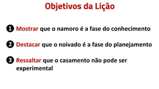 Objetivos da Lição
❶ Mostrar que o namoro é a fase do conhecimento
❷ Destacar que o noivado é a fase do planejamento
❸ Ressaltar que o casamento não pode ser
experimental
 