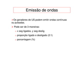 Emissão de ondas

 Os geradores de US podem emitir ondas contínuas
ou pulsadas.
  Pode ser de 3 maneiras:
   o x seg ligados, y seg deslig
   o proporção ligado e desligado (2:1)
   o porcentagem (%)
 