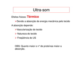 Ultra-som
Efeitos físicos: Térmico
    Devido a absorção de energia mecânica pelo tecido
A absorção depende:
    Vascularização do tecido
     Natureza do tecido
     Freqüência do US


   OBS: Quanto maior o n°de proteínas maior a
   absorção.
 