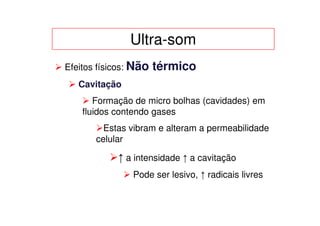 Ultra-som
Efeitos físicos: Não   térmico
   Cavitação
       Formação de micro bolhas (cavidades) em
    fluidos contendo gases
         Estas vibram e alteram a permeabilidade
       celular

            ↑ a intensidade ↑ a cavitação
                Pode ser lesivo, ↑ radicais livres
 