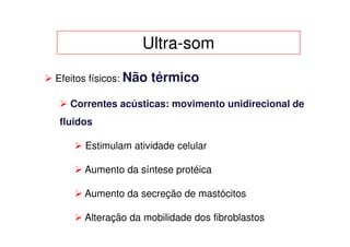 Ultra-som
Efeitos físicos: Não   térmico
   Correntes acústicas: movimento unidirecional de
fluidos

      Estimulam atividade celular

      Aumento da síntese protéica

      Aumento da secreção de mastócitos

      Alteração da mobilidade dos fibroblastos
 