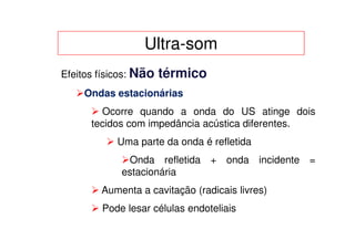 Ultra-som
Efeitos físicos: Não   térmico
    Ondas estacionárias
        Ocorre quando a onda do US atinge dois
      tecidos com impedância acústica diferentes.
            Uma parte da onda é refletida
             Onda refletida + onda incidente =
            estacionária
        Aumenta a cavitação (radicais livres)
        Pode lesar células endoteliais
 