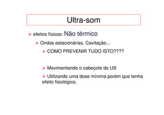 Ultra-som
efeitos físicos: Não   térmico
   Ondas estacionárias, Cavitação...
      COMO PREVENIR TUDO ISTO????


      Movimentando o cabeçote do US
      Utilizando uma dose mínima porém que tenha
    efeito fisiológico.
 