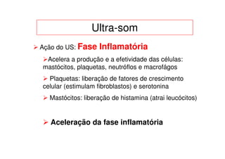 Ultra-som
Ação do US: Fase   Inflamatória
 Acelera a produção e a efetividade das células:
mastócitos, plaquetas, neutróflos e macrofágos
  Plaquetas: liberação de fatores de crescimento
celular (estimulam fibroblastos) e serotonina
  Mastócitos: liberação de histamina (atrai leucócitos)


   Aceleração da fase inflamatória
 