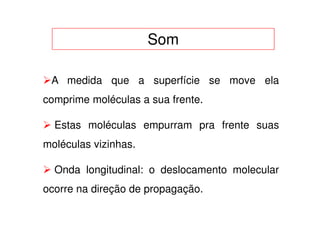 Som

 A medida que a superfície se move ela
comprime moléculas a sua frente.

  Estas moléculas empurram pra frente suas
moléculas vizinhas.

  Onda longitudinal: o deslocamento molecular
ocorre na direção de propagação.
 
