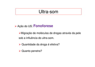 Ultra-som


Ação do US: Fonoforese

  Migração de moléculas de drogas através da pele
sob a influência do ultra-som.

  Quantidade da droga é efetiva?

  Quanto penetra?
 