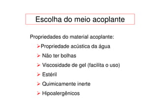 Escolha do meio acoplante

Propriedades do material acoplante:
    Propriedade acústica da água
     Não ter bolhas
     Viscosidade de gel (facilita o uso)
     Estéril
     Quimicamente inerte
     Hipoalergênicos
 
