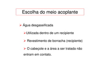Escolha do meio acoplante

Água desgaseificada

  Utilizada dentro de um recipiente

  Revestimento de borracha (recipiente)

  O cabeçote e a área a ser tratada não
entram em contato.
 