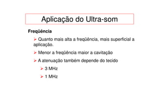 Aplicação do Ultra-som
Freqüência
    Quanto mais alta a freqüência, mais superficial a
  aplicação.
    Menor a freqüência maior a cavitação
    A atenuação também depende do tecido
       3 MHz
       1 MHz
 
