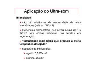 Aplicação do Ultra-som
Intensidade
    Não há evidências da necessidade de altas
  intensidades (acima 1 W/cm²).
    Evidências demonstram que níveis acima de 1,5
  W/cm² têm efeitos adversos nos tecidos em
  regeneração.
    “intensidade mais baixa que produza o efeito
  terapêutico desejado”
    sugestão da bibliografia:
       agudo: 0,5 W/cm²
       crônico: W/cm²
 