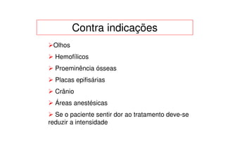 Contra indicações
 Olhos
  Hemofílicos
  Proeminência ósseas
  Placas epifisárias
  Crânio
  Áreas anestésicas
  Se o paciente sentir dor ao tratamento deve-se
reduzir a intensidade
 
