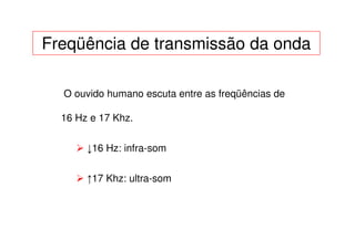 Freqüência de transmissão da onda

  O ouvido humano escuta entre as freqüências de

  16 Hz e 17 Khz.


       ↓16 Hz: infra-som


       ↑17 Khz: ultra-som
 