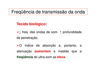 Freqüência de transmissão da onda

  Tecido biológico:

   ↓ freq. das ondas de som ↑ profundidade
  de penetração.

   O índice de absorção e, portanto, a
  atenuação aumentam a medida que a
  freqüência do ultra-som se eleva.
 